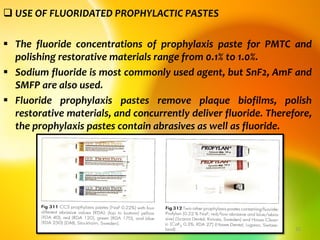  USE OF FLUORIDATED PROPHYLACTIC PASTES
 The fluoride concentrations of prophylaxis paste for PMTC and
polishing restorative materials range from 0.1% to 1.0%.
 Sodium fluoride is most commonly used agent, but SnF2, AmF and
SMFP are also used.
 Fluoride prophylaxis pastes remove plaque biofilms, polish
restorative materials, and concurrently deliver fluoride. Therefore,
the prophylaxis pastes contain abrasives as well as fluoride.
topical fluorides 32
 