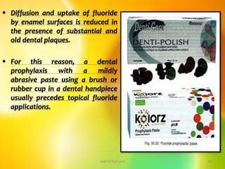  Diffusion and uptake of fluoride
by enamel surfaces is reduced in
the presence of substantial and
old dental plaques.
 For this reason, a dental
prophylaxis with a mildly
abrasive paste using a brush or
rubber cup in a dental handpiece
usually precedes topical fluoride
applications.
topical fluorides 33
 