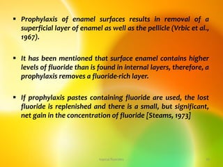  Prophylaxis of enamel surfaces results in removal of a
superficial layer of enamel as well as the pellicle (Vrbic et al.,
1967).
 It has been mentioned that surface enamel contains higher
levels of fluoride than is found in internal layers, therefore, a
prophylaxis removes a fluoride-rich layer.
 If prophylaxis pastes containing fluoride are used, the lost
fluoride is replenished and there is a small, but significant,
net gain in the concentration of fluoride [Steams, 1973]
topical fluorides 34
 