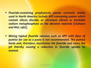  Fluoride-containing prophylactic pastes currently widely
used in North America include APF-containing pastes which
contain silicon dioxide, or zirconium silicate or insoluble
sodium metaphosphate as the abrasive material [Clarkson
and Wei, 1982].
 Mixing topical fluoride solution such as APF with flour of
pumice for use as a paste is not recommended. The pumice
binds and, therefore, inactivates the fluoride and raises the
pH thereby causing a reduction in fluoride uptake by
enamel.
topical fluorides 35
 