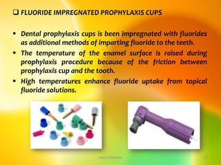  FLUORIDE IMPREGNATED PROPHYLAXIS CUPS
 Dental prophylaxis cups is been impregnated with fluorides
as additional methods of imparting fluoride to the teeth.
 The temperature of the enamel surface is raised during
prophylaxis procedure because of the friction between
prophylaxis cup and the tooth.
 High temperatures enhance fluoride uptake from topical
fluoride solutions.
topical fluorides 37
 