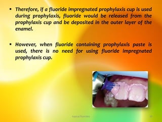 Therefore, if a fluoride impregnated prophylaxis cup is used
during prophylaxis, fluoride would be released from the
prophylaxis cup and be deposited in the outer layer of the
enamel.
 However, when fluoride containing prophylaxis paste is
used, there is no need for using fluoride impregnated
prophylaxis cup.
topical fluorides 38
 