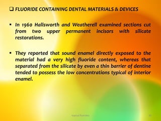  FLUORIDE CONTAINING DENTAL MATERIALS & DEVICES
 In 1960 Hallsworth and Weatherell examined sections cut
from two upper permanent incisors with silicate
restorations.
 They reported that sound enamel directly exposed to the
material had a very high fluoride content, whereas that
separated from the silicate by even a thin barrier of dentine
tended to possess the low concentrations typical of interior
enamel.
topical fluorides 39
 
