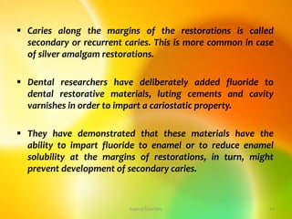  Caries along the margins of the restorations is called
secondary or recurrent caries. This is more common in case
of silver amalgam restorations.
 Dental researchers have deliberately added fluoride to
dental restorative materials, luting cements and cavity
varnishes in order to impart a cariostatic property.
 They have demonstrated that these materials have the
ability to impart fluoride to enamel or to reduce enamel
solubility at the margins of restorations, in turn, might
prevent development of secondary caries.
topical fluorides 41
 