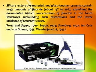  Silicate restorative materials and glass-ionomer cements contain
large amounts of fluoride (about 15% to 20%), explaining the
documented higher concentration of fluoride in the tooth
structures surrounding such restorations and the lower
incidence of recurrent caries.
(Forss and Seppa, 1990; Seppa, 1994; Svanberg, 1992; ten Cate
and van Duinen, 1995; Weerheijm et al, 1993).
topical fluorides 42
 