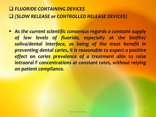  FLUORIDE CONTAINING DEVICES
 (SLOW RELEASE or CONTROLLED RELEASE DEVICES)
 As the current scientific consensus regards a constant supply
of low levels of fluoride, especially at the biofilm/
saliva/dental interface, as being of the most benefit in
preventing dental caries, it is reasonable to expect a positive
effect on caries prevalence of a treatment able to raise
intraoral F concentrations at constant rates, without relying
on patient compliance.
topical fluorides 44
 