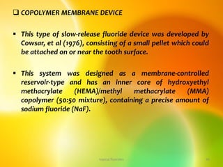  COPOLYMER MEMBRANE DEVICE
 This type of slow-release fluoride device was developed by
Cowsar, et al (1976), consisting of a small pellet which could
be attached on or near the tooth surface.
 This system was designed as a membrane-controlled
reservoir-type and has an inner core of hydroxyethyl
methacrylate (HEMA)/methyl methacrylate (MMA)
copolymer (50:50 mixture), containing a precise amount of
sodium fluoride (NaF).
topical fluorides 46
 