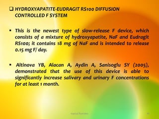  HYDROXYAPATITE-EUDRAGIT RS100 DIFFUSION
CONTROLLED F SYSTEM
 This is the newest type of slow-release F device, which
consists of a mixture of hydroxyapatite, NaF and Eudragit
RS100; it contains 18 mg of NaF and is intended to release
0.15 mg F/ day.
 Altinova YB, Alacan A, Aydin A, Sanisoglu SY (2005),
demonstrated that the use of this device is able to
significantly increase salivary and urinary F concentrations
for at least 1 month.
topical fluorides 49
 
