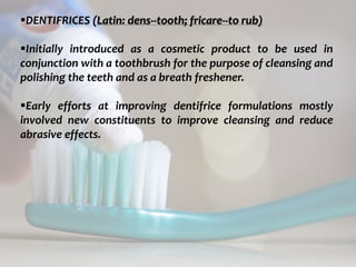 topical fluorides 55
DENTIFRICES (Latin: dens--tooth; fricare--to rub)
Initially introduced as a cosmetic product to be used in
conjunction with a toothbrush for the purpose of cleansing and
polishing the teeth and as a breath freshener.
Early efforts at improving dentifrice formulations mostly
involved new constituents to improve cleansing and reduce
abrasive effects.
 