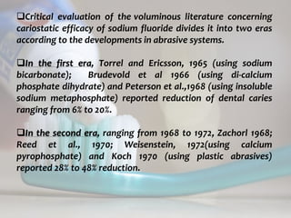 topical fluorides 56
Critical evaluation of the voluminous literature concerning
cariostatic efficacy of sodium fluoride divides it into two eras
according to the developments in abrasive systems.
In the first era, Torrel and Ericsson, 1965 (using sodium
bicarbonate); Brudevold et al 1966 (using di-calcium
phosphate dihydrate) and Peterson et al.,1968 (using insoluble
sodium metaphosphate) reported reduction of dental caries
ranging from 6% to 20%.
In the second era, ranging from 1968 to 1972, Zachorl 1968;
Reed et al., 1970; Weisenstein, 1972(using calcium
pyrophosphate) and Koch 1970 (using plastic abrasives)
reported 28% to 48% reduction.
 