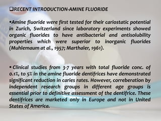 topical fluorides 58
RECENT INTRODUCTION-AMINE FLUORIDE
Amine fluoride were first tested for their cariostatic potential
in Zurich, Switzerland since laboratory experiments showed
organic fluorides to have antibacterial and antisolubility
properties which were superior to inorganic fluorides
(Muhlemaum at al., 1957; Marthaler, 1961).
 Clinical studies from 3-7 years with total fluoride conc. of
0.1%, to 5% in the amine fluoride dentifrices have demonstrated
significant reduction in caries rates. However, correberation by
independent research groups in different age groups is
essential prior to definitive assessment of the dentifrice. These
dentifrices are marketed only in Europe and not in United
States of America.
 