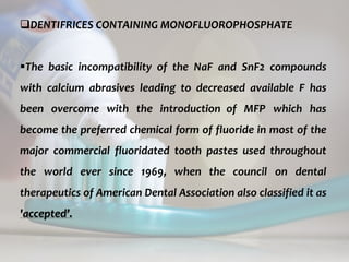 topical fluorides 59
DENTIFRICES CONTAINING MONOFLUOROPHOSPHATE
The basic incompatibility of the NaF and SnF2 compounds
with calcium abrasives leading to decreased available F has
been overcome with the introduction of MFP which has
become the preferred chemical form of fluoride in most of the
major commercial fluoridated tooth pastes used throughout
the world ever since 1969, when the council on dental
therapeutics of American Dental Association also classified it as
'accepted’.
 