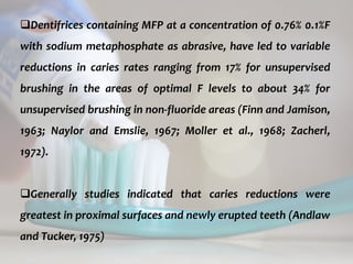 topical fluorides 60
Dentifrices containing MFP at a concentration of 0.76% 0.1%F
with sodium metaphosphate as abrasive, have led to variable
reductions in caries rates ranging from 17% for unsupervised
brushing in the areas of optimal F levels to about 34% for
unsupervised brushing in non-fluoride areas (Finn and Jamison,
1963; Naylor and Emslie, 1967; Moller et al., 1968; Zacherl,
1972).
Generally studies indicated that caries reductions were
greatest in proximal surfaces and newly erupted teeth (Andlaw
and Tucker, 1975)
 