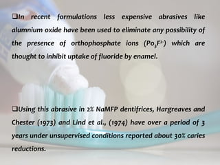 topical fluorides 61
In recent formulations less expensive abrasives like
alumnium oxide have been used to eliminate any possibility of
the presence of orthophosphate ions (Po3F2-) which are
thought to inhibit uptake of fluoride by enamel.
Using this abrasive in 2% NaMFP dentifrices, Hargreaves and
Chester (1973) and Lind et al., (1974) have over a period of 3
years under unsupervised conditions reported about 30% caries
reductions.
 