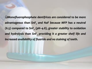topical fluorides 62
Monofluorophosphate dentifrices are considered to be more
advantageous than SnF2 and NaF because MFP has a neutral
(6.5) compared to SnF2 (pH--4.8), greater stability to oxidation
and hydrolysis than SnF2 providing it a greater shelf life and
increased availability of fluoride and no staining of teeth.
 