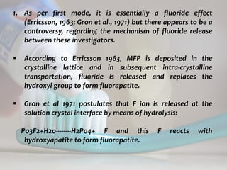 topical fluorides 64
1. As per first mode, it is essentially a fluoride effect
(Erricsson, 1963; Gron et al., 1971) but there appears to be a
controversy, regarding the mechanism of fluoride release
between these investigators.
 According to Erricsson 1963, MFP is deposited in the
crystalline lattice and in subsequent intra-crystalline
transportation, fluoride is released and replaces the
hydroxyl group to form fluorapatite.
 Gron et al 1971 postulates that F ion is released at the
solution crystal interface by means of hydrolysis:
Po3F2+H2o--------H2Po4+ F and this F reacts with
hydroxyapatite to form fluorapatite.
 
