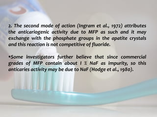 topical fluorides 65
2. The second mode of action (Ingram et al., 1972) attributes
the anticariogenic activity due to MFP as such and it may
exchange with the phosphate groups in the apatite crystals
and this reaction is not competitive of fluoride.
Some investigators further believe that since commercial
grades of MFP contain about I % NaF as impurity, so this
anticaries activity may be due to NaF (Hodge et al., 1980).
 