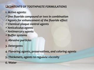topical fluorides 66
CONTENTS OF TOOTHPASTE FORMULATIONS
1. Active agents:
One fluoride compound or two in combination
Agents for enhancement of the fluoride effect
Chemical plaque control agents
Anticalculus agents
Antimercury agents
Buffer systems
2. Abrasive particles
3. Detergents
4. Flavoring agents, preservatives, and coloring agents
5. Thickeners, agents to regulate viscosity
6. Water
 