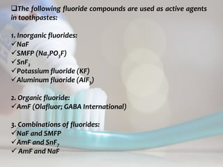 topical fluorides 68
The following fluoride compounds are used as active agents
in toothpastes:
1. Inorganic fluorides:
NaF
SMFP (Na7PO3F)
SnF2
Potassium fluoride (KF)
Aluminum fluoride (AIF3)
2. Organic fluoride:
AmF (Olafluor; GABA International)
3. Combinations of fluorides:
NaF and SMFP
AmF and SnF7
 AmF and NaF
 