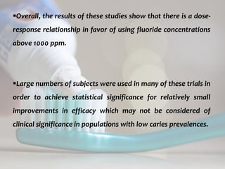 topical fluorides 71
Overall, the results of these studies show that there is a dose-
response relationship in favor of using fluoride concentrations
above 1000 ppm.
Large numbers of subjects were used in many of these trials in
order to achieve statistical significance for relatively small
improvements in efficacy which may not be considered of
clinical significance in populations with low caries prevalences.
 