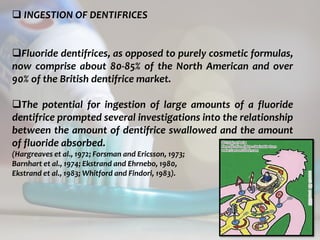 topical fluorides 72
 INGESTION OF DENTIFRICES
Fluoride dentifrices, as opposed to purely cosmetic formulas,
now comprise about 80-85% of the North American and over
90% of the British dentifrice market.
The potential for ingestion of large amounts of a fluoride
dentifrice prompted several investigations into the relationship
between the amount of dentifrice swallowed and the amount
of fluoride absorbed.
(Hargreaves et al., 1972; Forsman and Ericsson, 1973;
Barnhart et al., 1974; Ekstrand and Ehrnebo, 1980,
Ekstrand et al., 1983; Whitford and Findori, 1983).
 