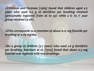 topical fluorides 74
 Ericsson and Forsman [1969] found that children aged 4-5
years who used 0.5 g of dentifrice per brushing retained
(presumably ingested) from 26 to 33% while a 6- to 7- year
group retained 25-28%.
This corresponds to a retention of about 0.12 mg fluoride per
brushing or 0.25 mg/day.
In a group of children (5-7 years) who used 1.0 g dentifrice
per brushing. Barnhart et al. [1974] found that about 0.5 mg
fluoride was ingested with two brushings.
 