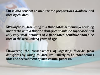 topical fluorides 75
It is also prudent to monitor the preparations available and
used by children.
Younger children living in a fluoridated community, brushing
their teeth with a fluoride dentifrice should be supervised and
only very small amounts of a fluoridated dentifrice should be
used in children under 4 years of age.
However, the consequences of ingesting fluoride from
dentifrices by young children are unlikely to be more serious
than the development of mild enamel fluorosis.
 