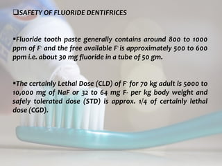 topical fluorides 76
SAFETY OF FLUORIDE DENTIFRICES
Fluoride tooth paste generally contains around 800 to 1000
ppm of F- and the free available F- is approximately 500 to 600
ppm i.e. about 30 mg fluoride in a tube of 50 gm.
The certainly Lethal Dose (CLD) of F- for 70 kg adult is 5000 to
10,000 mg of NaF or 32 to 64 mg F- per kg body weight and
safely tolerated dose (STD) is approx. 1/4 of certainly lethal
dose (CGD).
 