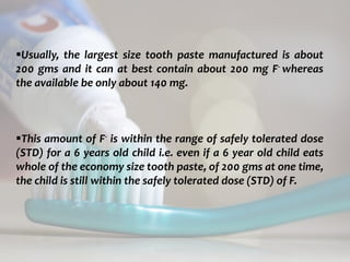 topical fluorides 78
Usually, the largest size tooth paste manufactured is about
200 gms and it can at best contain about 200 mg F- whereas
the available be only about 140 mg.
This amount of F- is within the range of safely tolerated dose
(STD) for a 6 years old child i.e. even if a 6 year old child eats
whole of the economy size tooth paste, of 200 gms at one time,
the child is still within the safely tolerated dose (STD) of F.
 