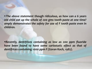topical fluorides 79
The above statement though ridiculous, as how can a 6 years
old child eat up the whole of 200 gms tooth paste at one time?
amply demonstrates the safety for use of F tooth paste even in
children.
Recently, dentifrices containing as low as 200 ppm fluoride
have been found to have some cariostatic effect as that of
dentifrices containing 1000 ppm F(Goran Koch, 1982).
 
