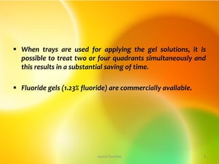  When trays are used for applying the gel solutions, it is
possible to treat two or four quadrants simultaneously and
this results in a substantial saving of time.
 Fluoride gels (1.23% fluoride) are commercially available.
topical fluorides 8
 