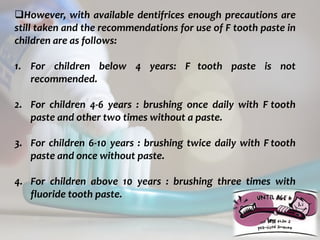 topical fluorides 80
However, with available dentifrices enough precautions are
still taken and the recommendations for use of F tooth paste in
children are as follows:
1. For children below 4 years: F tooth paste is not
recommended.
2. For children 4-6 years : brushing once daily with F tooth
paste and other two times without a paste.
3. For children 6-10 years : brushing twice daily with F tooth
paste and once without paste.
4. For children above 10 years : brushing three times with
fluoride tooth paste.
 