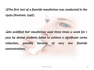 topical fluorides 82
The first test of a fluoride mouthrinse was conducted in the
1940s (Knutson, 1948).
An acidified NaF mouthrinse used three times a week for 1
year by dental students failed to achieve a significant caries
reduction, possibly because of very low fluoride
concentrations.
 