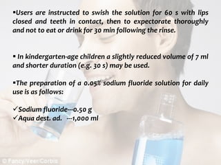  c
topical fluorides 84
Users are instructed to swish the solution for 60 s with lips
closed and teeth in contact, then to expectorate thoroughly
and not to eat or drink for 30 min following the rinse.
 In kindergarten-age children a slightly reduced volume of 7 ml
and shorter duration (e.g. 30 s) may be used.
The preparation of a 0.05% sodium fluoride solution for daily
use is as follows:
Sodium fluoride---0.50 g
Aqua dest. ad. ---1,000 ml
 