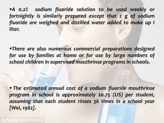  c
topical fluorides 85
A 0.2% sodium fluoride solution to be used weekly or
fortnightly is similarly prepared except that 2 g of sodium
fluoride are weighed and distilled water added to make up I
liter.
There are also numerous commercial preparations designed
for use by families at home or for use by large numbers of
school children in supervised mouthrinse programs in schools.
 The estimated annual cost of a sodium fluoride mouthrinse
program in school is approximately $0.75 (US) per student,
assuming that each student rinses 36 times in a school year
[Wei, 1982].
 