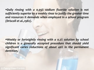  c
topical fluorides 89
Daily rinsing with a 0.05% sodium fluoride solution is not
sufficiently superior to a weekly rinse to justify the greater time
and resources it demands when employed in a school program
(Driscoll et al.,1982).
Weekly or fortnightly rinsing with a 0.2% solution by school
children is a generally accepted procedure that should yield
significant caries reductions of about 40% in the permanent
dentition.
 