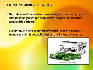  FLUORIDE VARNISH- Introduction
 Fluoride varnish have been available for more than 3o years
and are widely used for professional application in caries-
susceptible patients.
 Duraphat, the first commercial varnish, was introduced in
Europe in 1964; it was followed in 1975 by Fluor Protector.
topical fluorides 9
 