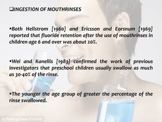  c
topical fluorides 90
INGESTION OF MOUTHRINSES
Both Hellstrom [1960] and Ericsson and Eorsnum [1969]
reported that fluoride retention after the use of mouthrinses in
children age 6 and over was about 20%.
Wei and Kanellis [1983] confirmed the work of previous
investigators that preschool children usually swallow as much
as 30-40% of the rinse.
The younger the age group of greater the percentage of the
rinse swallowed.
 