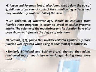  c
topical fluorides 91
Ericsson and Forsman [1969] also found that below the age of
4, children often cannot control their swallowing reflexes and
may consistently swallow 100% of the rinse.
Such children, of whatever age, should be excluded from
fluoride rinse programs in order to avoid excessive systemic
intake. The volume of the mouthrinse and its duration have also
been shown to influence the degree of retention.
Birkeland [1973] found that in older children significantly more
fluoride was ingested when using 10 than 7 ml of mouthrinse.
 Similarly Birkeland and Lokken [1972] showed that adults
swallowed more mouthrinse when longer rinsing times were
used.
 