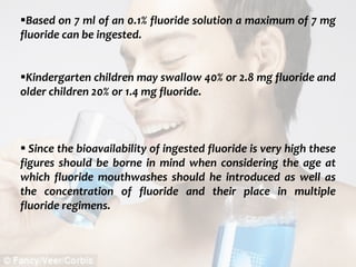  c
topical fluorides 92
Based on 7 ml of an 0.1% fluoride solution a maximum of 7 mg
fluoride can be ingested.
Kindergarten children may swallow 40% or 2.8 mg fluoride and
older children 20% or 1.4 mg fluoride.
 Since the bioavailability of ingested fluoride is very high these
figures should be borne in mind when considering the age at
which fluoride mouthwashes should he introduced as well as
the concentration of fluoride and their place in multiple
fluoride regimens.
 