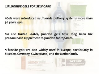  c
topical fluorides 94
FLUORIDE GELS FOR SELF-CARE
Gels were introduced as fluoride delivery systems more than
30 years ago.
In the United States, fluoride gels have long been the
predominant supplement to fluoride toothpastes.
Fluoride gels are also widely used in Europe, particularly in
Sweden, Germany, Switzerland, and the Netherlands.
 