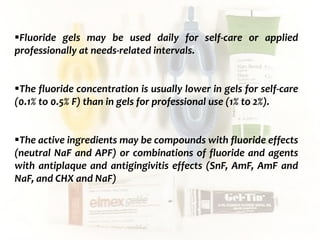  c
topical fluorides 95
Fluoride gels may be used daily for self-care or applied
professionally at needs-related intervals.
The fluoride concentration is usually lower in gels for self-care
(0.1% to 0.5% F) than in gels for professional use (1% to 2%).
The active ingredients may be compounds with fluoride effects
(neutral NaF and APF) or combinations of fluoride and agents
with antiplaque and antigingivitis effects (SnF, AmF, AmF and
NaF, and CHX and NaF)
 