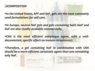  c
topical fluorides 96
COMPOSITION
In the United States, APF and SnF2 gels are the most commonly
used formulations for self-care.
In Europe, neutral NaF gels and gels containing both AmF and
NaF are also readily available commercially.
CHX is the most efficient antiplaque agent, with a well-
documented, specific effect on mutans streptococci.
Therefore, a gel containing NaF in combination with CHX
should be a more efficient cariostatic agent than one containing
only NaF.
 