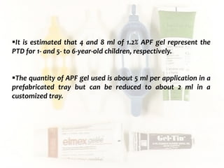  c
topical fluorides 99
It is estimated that 4 and 8 ml of 1.2% APF gel represent the
PTD for 1- and 5- to 6-year-old children, respectively.
The quantity of APF gel used is about 5 ml per application in a
prefabricated tray but can be reduced to about 2 ml in a
customized tray.
 