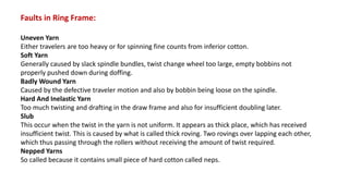 Faults in Ring Frame:
Uneven Yarn
Either travelers are too heavy or for spinning fine counts from inferior cotton.
Soft Yarn
Generally caused by slack spindle bundles, twist change wheel too large, empty bobbins not
properly pushed down during doffing.
Badly Wound Yarn
Caused by the defective traveler motion and also by bobbin being loose on the spindle.
Hard And Inelastic Yarn
Too much twisting and drafting in the draw frame and also for insufficient doubling later.
Slub
This occur when the twist in the yarn is not uniform. It appears as thick place, which has received
insufficient twist. This is caused by what is called thick roving. Two rovings over lapping each other,
which thus passing through the rollers without receiving the amount of twist required.
Nepped Yarns
So called because it contains small piece of hard cotton called neps.
 
