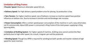 Limitation of Ring Frame:
•Traveler Speed: Maximum attainable speed 50 m/s.
• Delivery Speed: For high delivery speed problem arise for piecing. So production is low.
• Yarn Tension: For higher machine speed, size of balloons increase as machine speed have positive
influence on balloon size. Due to increase in tension and end breakage rate increase.
• Power Consumption: After a certain speed power consumption of the machine in such a way which does
not fit commercially. About 60% power is consumed in Ring Frame of the total power supplying in Ring
Spinning Mills.
• Limitation of Drafting System: For higher speed of machine, drafting zone cannot control the fiber
perfectly due to high roller speed. As a result, irregular yarn will be produced.
• Winding Speed: Though less RPM is required for winding but both spindle and traveler rotated at high
speed for twist insertion.
 