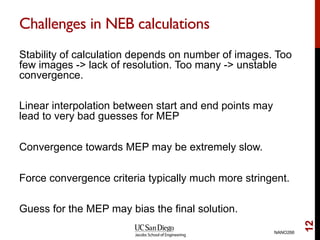 Challenges in NEB calculations
Stability of calculation depends on number of images. Too
few images -> lack of resolution. Too many -> unstable
convergence.
Linear interpolation between start and end points may
lead to very bad guesses for MEP
Convergence towards MEP may be extremely slow.
Force convergence criteria typically much more stringent.
Guess for the MEP may bias the final solution.
NANO266
12
 
