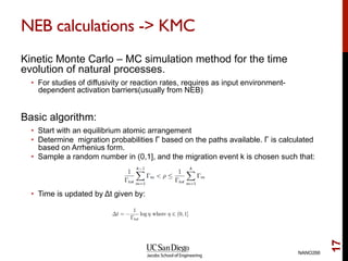 NEB calculations -> KMC
Kinetic Monte Carlo – MC simulation method for the time
evolution of natural processes.
•  For studies of diffusivity or reaction rates, requires as input environment-
dependent activation barriers(usually from NEB)
Basic algorithm:
•  Start with an equilibrium atomic arrangement
•  Determine migration probabilities Γ based on the paths available. Γ is calculated
based on Arrhenius form.
•  Sample a random number in (0,1], and the migration event k is chosen such that:
•  Time is updated by Δt given by:
NANO266
17
 
