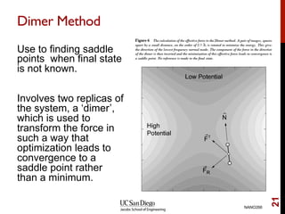 Dimer Method
Use to finding saddle
points when final state
is not known.
Involves two replicas of
the system, a ‘dimer’,
which is used to
transform the force in
such a way that
optimization leads to
convergence to a
saddle point rather
than a minimum.
NANO266
21
 