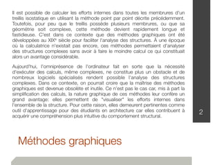 Méthodes graphiques
2
Il est possible de calculer les efforts internes dans toutes les membrures d'un
treillis isostatique en utilisant la méthode point par point décrite précédemment.
Toutefois, pour peu que le treillis possède plusieurs membrures, ou que sa
géométrie soit complexe, cette méthode devient rapidement longue et
fastidieuse. C'est dans ce contexte que des méthodes graphiques ont été
développées au XIXe siècle pour faciliter l'analyse des structures. À une époque
où la calculatrice n'existait pas encore, ces méthodes permettaient d'analyser
des structures complexes sans avoir à faire le moindre calcul ce qui constituait
alors un avantage considérable.
Aujourd'hui, l'omniprésence de l'ordinateur fait en sorte que la nécessité
d'exécuter des calculs, même complexes, ne constitue plus un obstacle et de
nombreux logiciels spécialisés rendent possible l'analyse des structures
complexes. Dans ce contexte, on pourrait croire que la maîtrise des méthodes
graphiques est devenue obsolète et inutile. Ce n’est pas le cas car, mis à part la
simpliﬁcation des calculs, la nature graphique de ces méthodes leur confère un
grand avantage: elles permettent de "visualiser" les efforts internes dans
l'ensemble de la structure. Pour cette raison, elles demeurent pertinentes comme
outil d'apprentissage pour des étudiants en architecture car elles contribuent à
acquérir une compréhension plus intuitive du comportement structural.
 